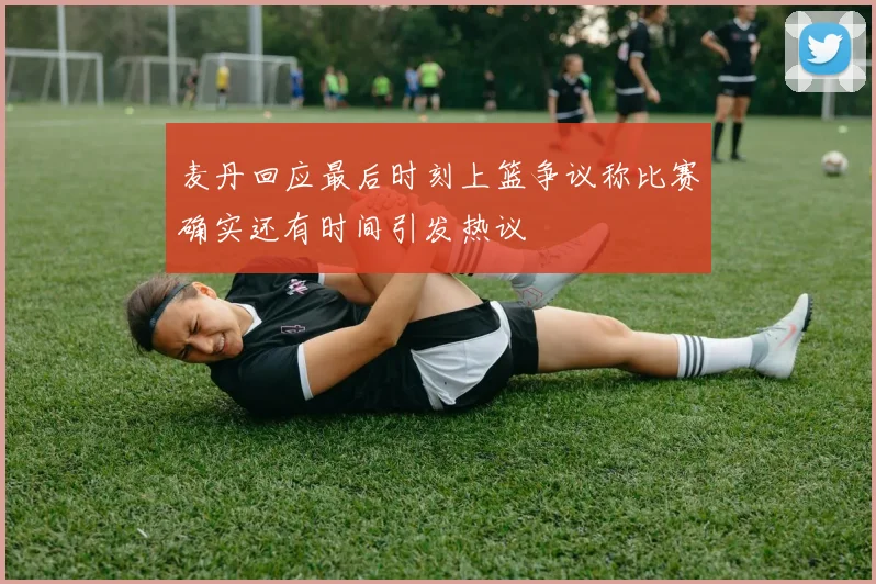 麦丹回应最后时刻上篮争议称比赛确实还有时间引发热议