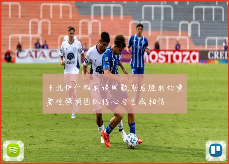 卡扎伊什维利谈间歇期后胜利的重要性强调团队信心与自我相信