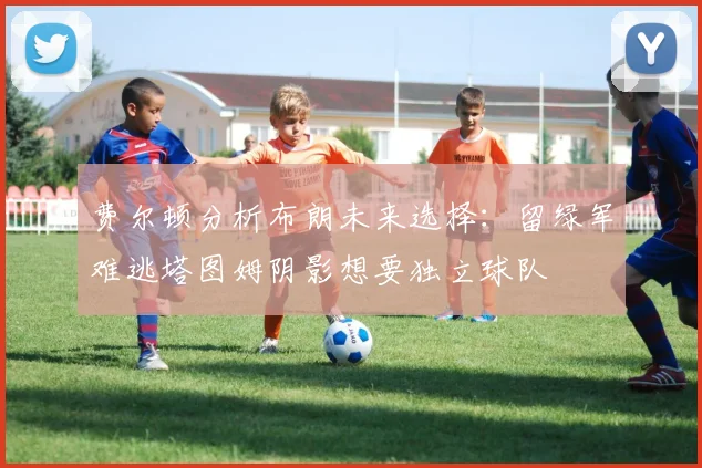 费尔顿分析布朗未来选择：留绿军难逃塔图姆阴影想要独立球队