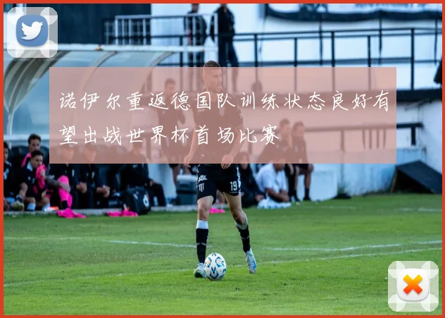 诺伊尔重返德国队训练状态良好有望出战世界杯首场比赛