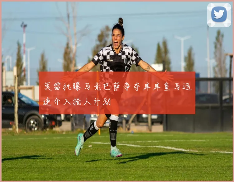 莫雷托曝马竞巴萨争夺库库皇马迅速介入抢人计划