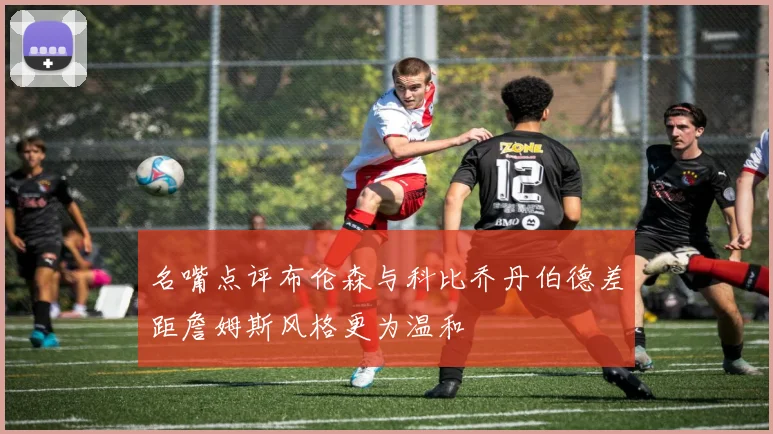名嘴点评布伦森与科比乔丹伯德差距詹姆斯风格更为温和