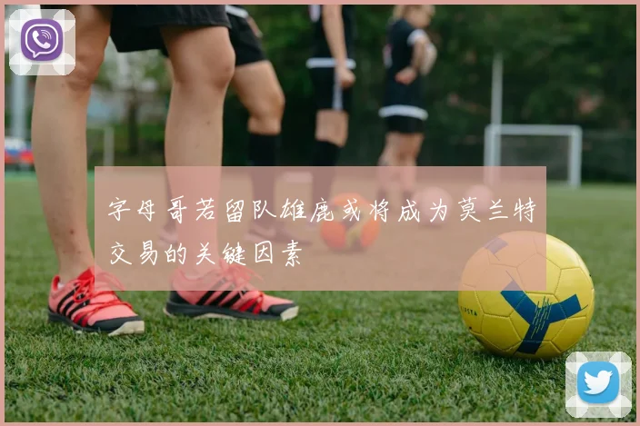 字母哥若留队雄鹿或将成为莫兰特交易的关键因素