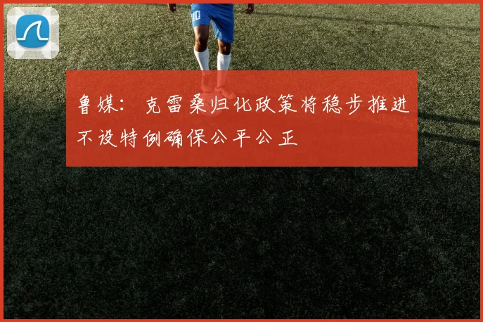 鲁媒：克雷桑归化政策将稳步推进不设特例确保公平公正