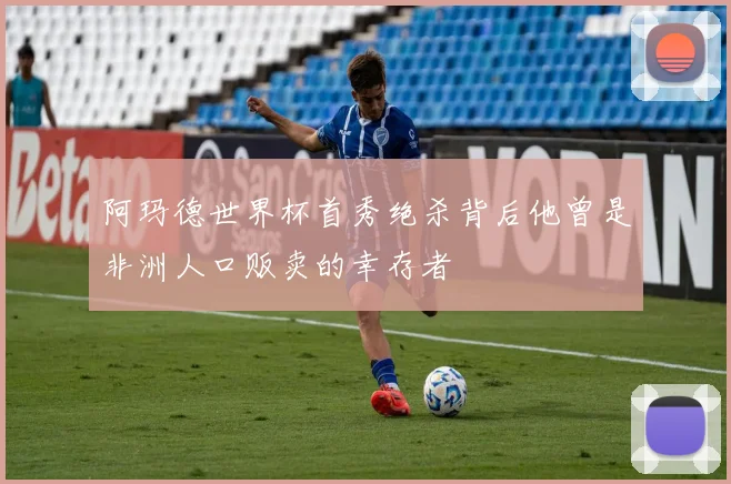 阿玛德世界杯首秀绝杀背后他曾是非洲人口贩卖的幸存者