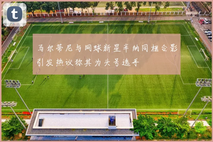 马尔蒂尼与网球新星辛纳同框合影引发热议称其为头号选手