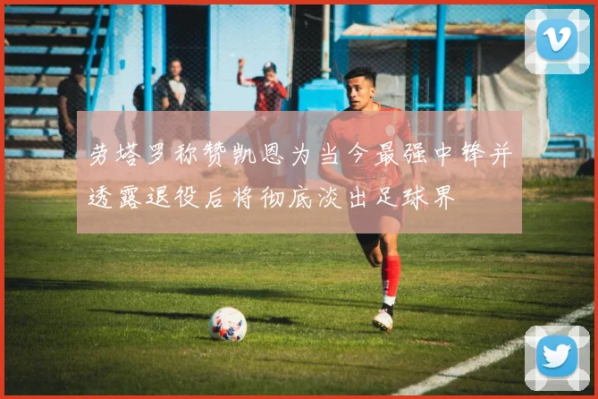 劳塔罗称赞凯恩为当今最强中锋并透露退役后将彻底淡出足球界