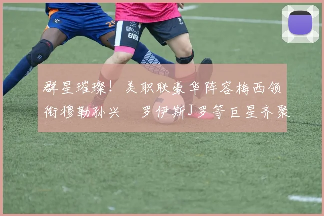 群星璀璨！美职联豪华阵容梅西领衔穆勒孙兴慜罗伊斯J罗等巨星齐聚