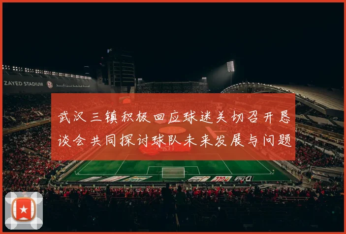 武汉三镇积极回应球迷关切召开恳谈会共同探讨球队未来发展与问题解决