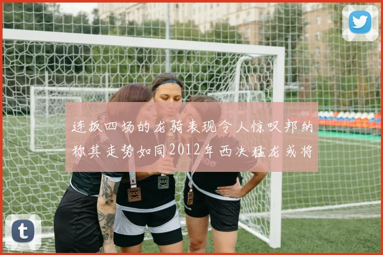 连扳四场的龙骑表现令人惊叹邦纳称其走势如同2012年西决猛龙或将顺利晋级