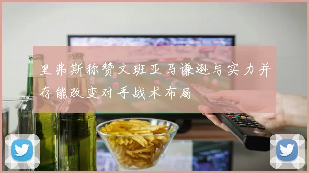 里弗斯称赞文班亚马谦逊与实力并存能改变对手战术布局