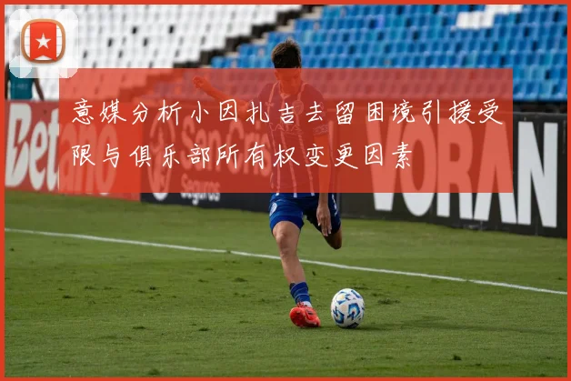 意媒分析小因扎吉去留困境引援受限与俱乐部所有权变更因素