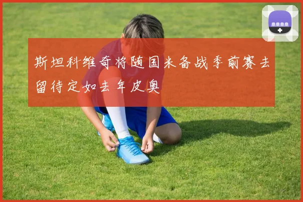 斯坦科维奇将随国米备战季前赛去留待定如去年皮奥