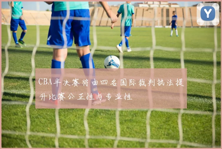 CBA半决赛将由四名国际裁判执法提升比赛公正性与专业性