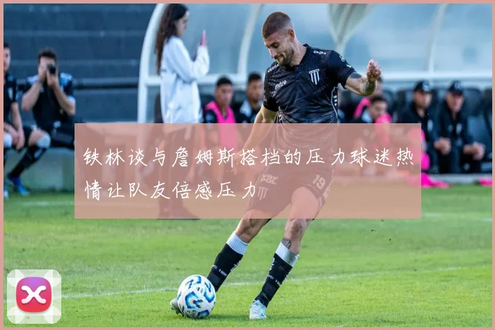 铁林谈与詹姆斯搭档的压力球迷热情让队友倍感压力
