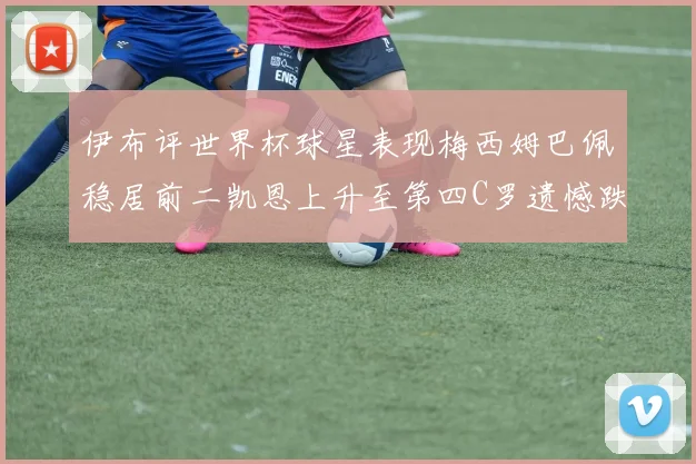 伊布评世界杯球星表现梅西姆巴佩稳居前二凯恩上升至第四C罗遗憾跌出前十