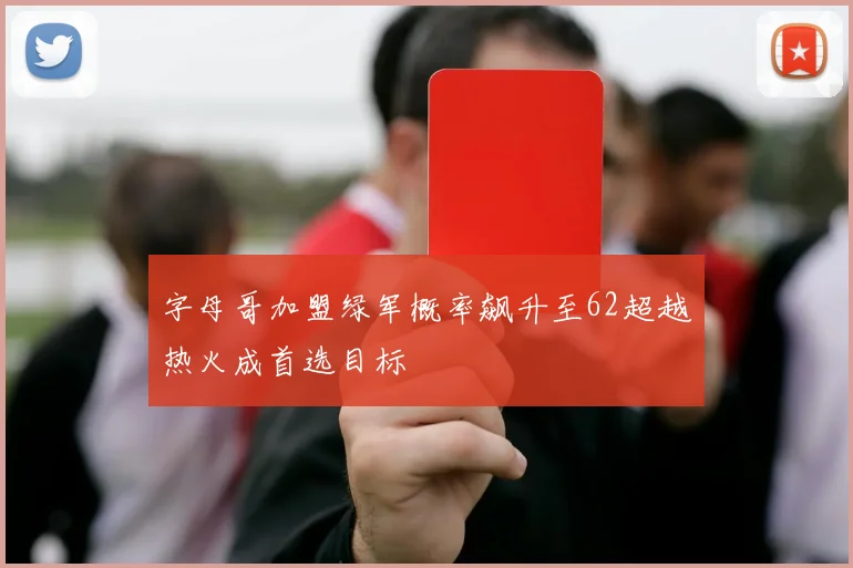 字母哥加盟绿军概率飙升至62超越热火成首选目标