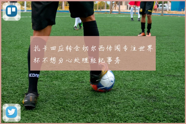 扎卡回应转会切尔西传闻专注世界杯不想分心处理经纪事务