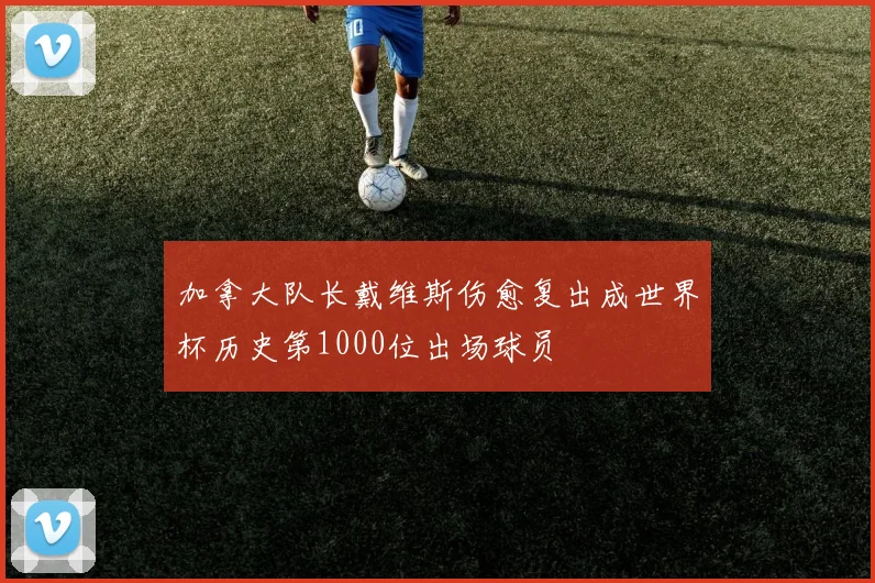加拿大队长戴维斯伤愈复出成世界杯历史第1000位出场球员