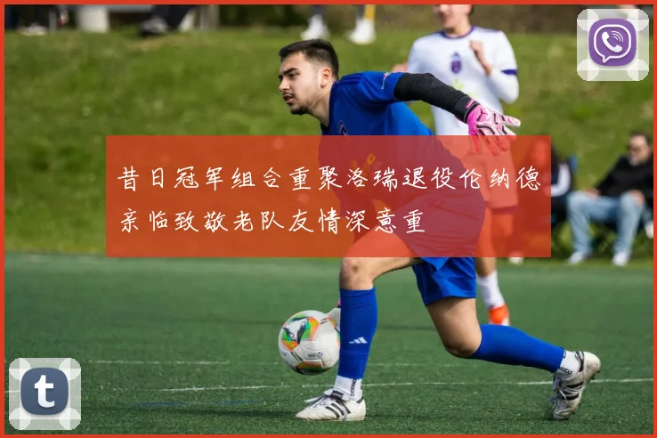 昔日冠军组合重聚洛瑞退役伦纳德亲临致敬老队友情深意重