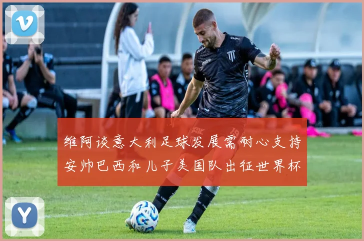维阿谈意大利足球发展需耐心支持安帅巴西和儿子美国队出征世界杯