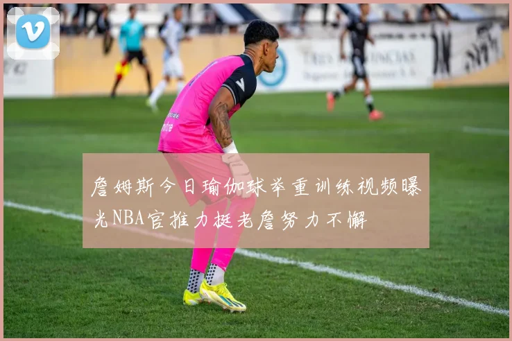 詹姆斯今日瑜伽球举重训练视频曝光NBA官推力挺老詹努力不懈