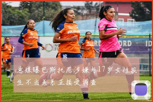 意媒曝巴斯托尼涉嫌与17岁女性发生不当关系正接受调查