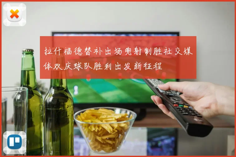 拉什福德替补出场兜射制胜社交媒体欢庆球队胜利出发新征程