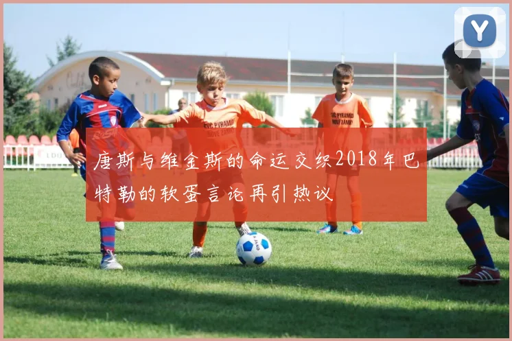 唐斯与维金斯的命运交织2018年巴特勒的软蛋言论再引热议