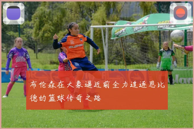 布伦森在大象逼近前全力追逐恩比德的篮球传奇之路