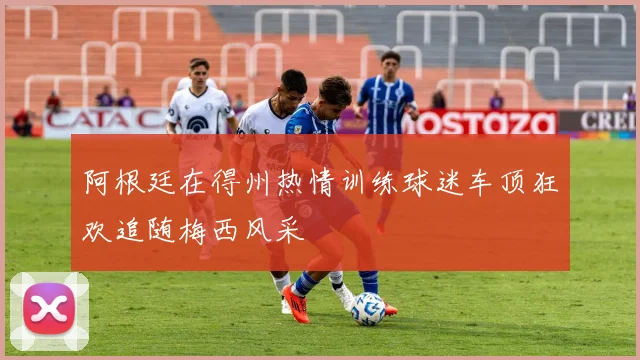 阿根廷在得州热情训练球迷车顶狂欢追随梅西风采