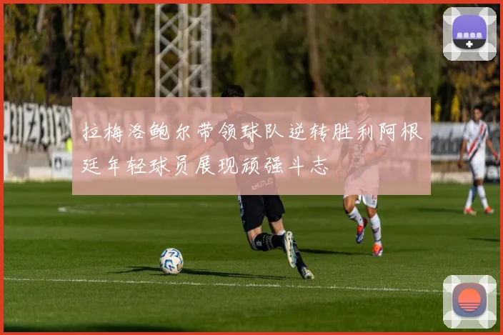 拉梅洛鲍尔带领球队逆转胜利阿根廷年轻球员展现顽强斗志