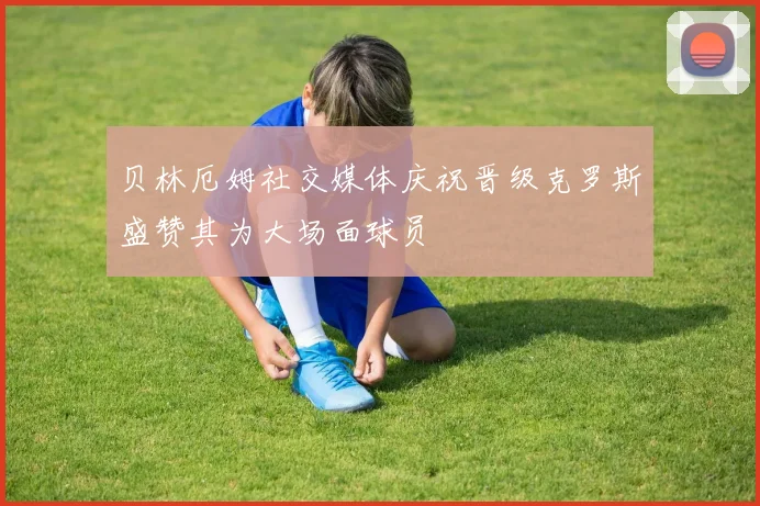 贝林厄姆社交媒体庆祝晋级克罗斯盛赞其为大场面球员