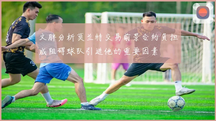 文胖分析莫兰特交易前景合约负担成阻碍球队引进他的重要因素