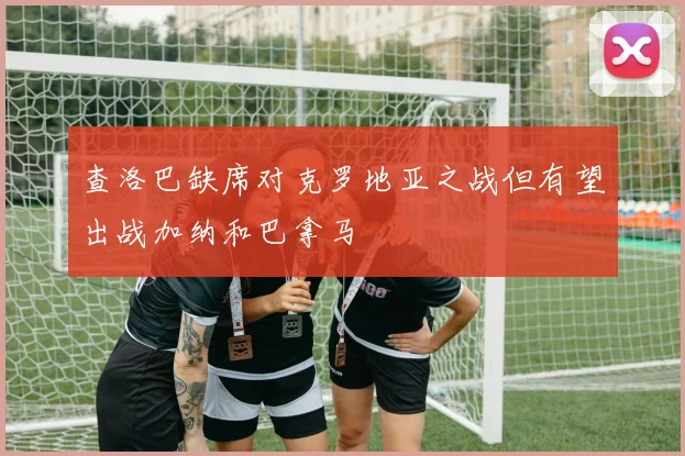 查洛巴缺席对克罗地亚之战但有望出战加纳和巴拿马