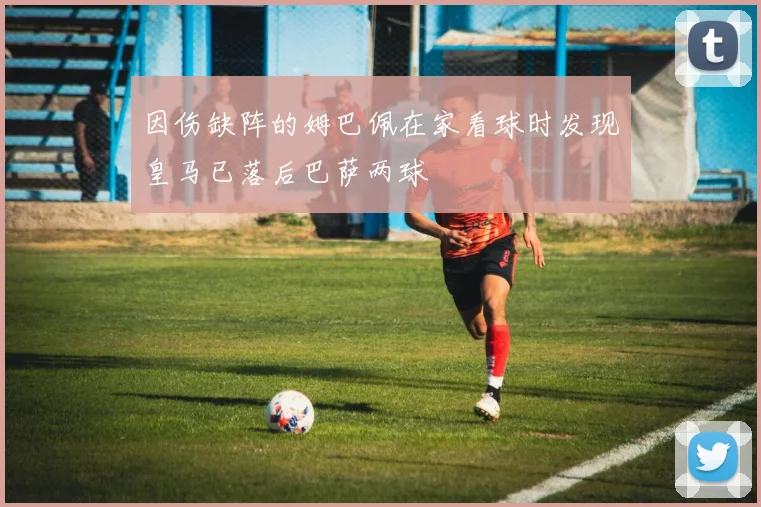 因伤缺阵的姆巴佩在家看球时发现皇马已落后巴萨两球